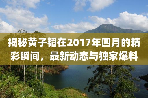 揭秘黃子韜在2017年四月的精彩瞬間，最新動態(tài)與獨家爆料