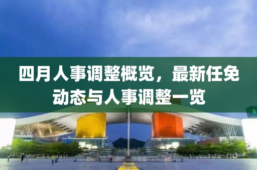 四月人事調(diào)整概覽，最新任免動(dòng)態(tài)與人事調(diào)整一覽