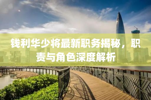 錢利華少將最新職務揭秘，職責與角色深度解析
