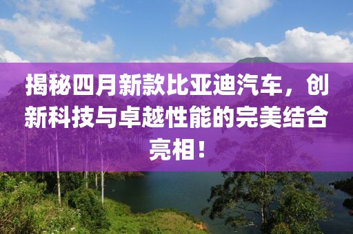 揭秘四月新款比亞迪汽車，創(chuàng)新科技與卓越性能的完美結合亮相！