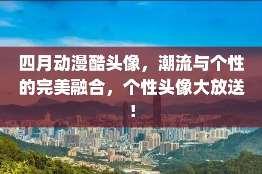 四月動漫酷頭像，潮流與個性的完美融合，個性頭像大放送！
