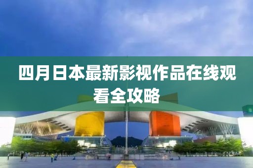 四月日本最新影視作品在線觀看全攻略