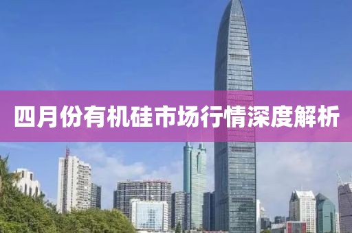 四月份有機(jī)硅市場(chǎng)行情深度解析