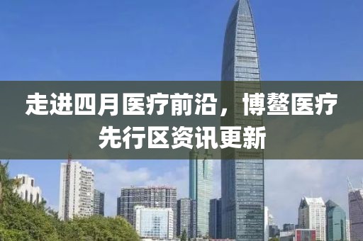 走進(jìn)四月醫(yī)療前沿，博鰲醫(yī)療先行區(qū)資訊更新
