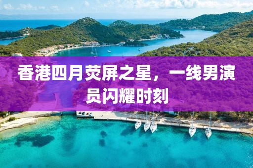 香港四月熒屏之星，一線男演員閃耀時(shí)刻