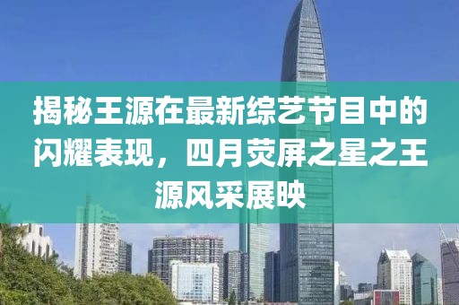 揭秘王源在最新綜藝節(jié)目中的閃耀表現(xiàn)，四月熒屏之星之王源風(fēng)采展映