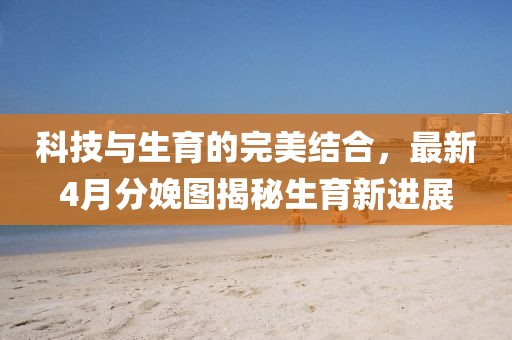科技與生育的完美結(jié)合，最新4月分娩圖揭秘生育新進(jìn)展