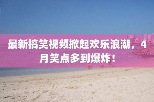 最新搞笑視頻掀起歡樂(lè)浪潮，4月笑點(diǎn)多到爆炸！