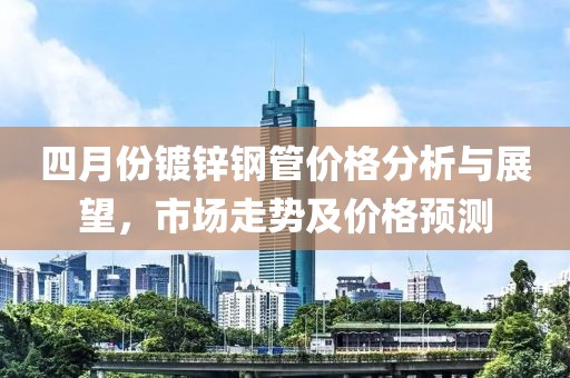 四月份鍍鋅鋼管價格分析與展望，市場走勢及價格預測