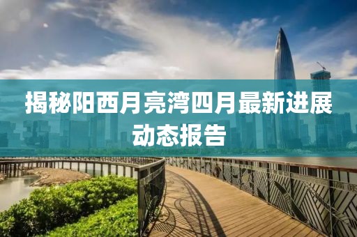 揭秘陽西月亮灣四月最新進展動態(tài)報告