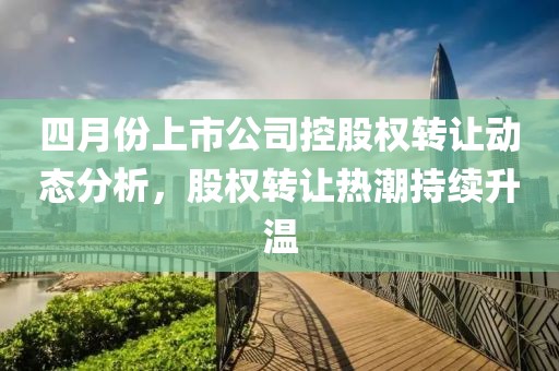 四月份上市公司控股權(quán)轉(zhuǎn)讓動(dòng)態(tài)分析，股權(quán)轉(zhuǎn)讓熱潮持續(xù)升溫