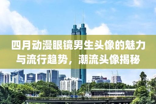 四月動漫眼鏡男生頭像的魅力與流行趨勢，潮流頭像揭秘