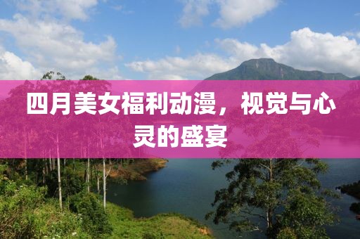 四月美女福利動(dòng)漫，視覺與心靈的盛宴