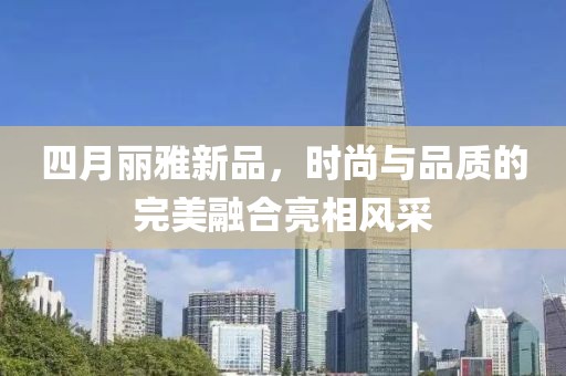 四月麗雅新品，時尚與品質(zhì)的完美融合亮相風(fēng)采