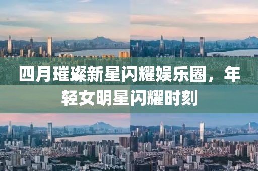 四月璀璨新星閃耀娛樂(lè)圈，年輕女明星閃耀時(shí)刻