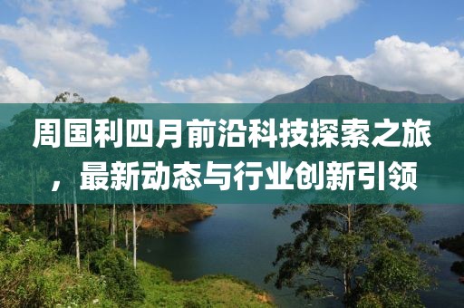 周國利四月前沿科技探索之旅，最新動態(tài)與行業(yè)創(chuàng)新引領(lǐng)