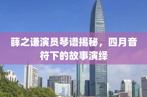 薛之謙演員琴譜揭秘，四月音符下的故事演繹