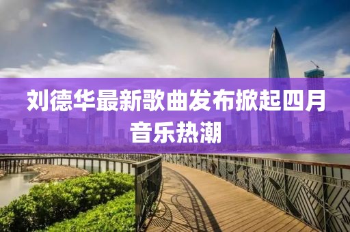 劉德華最新歌曲發(fā)布掀起四月音樂熱潮