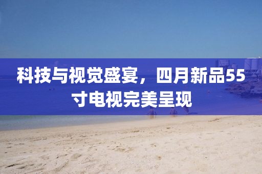 科技與視覺盛宴，四月新品55寸電視完美呈現(xiàn)