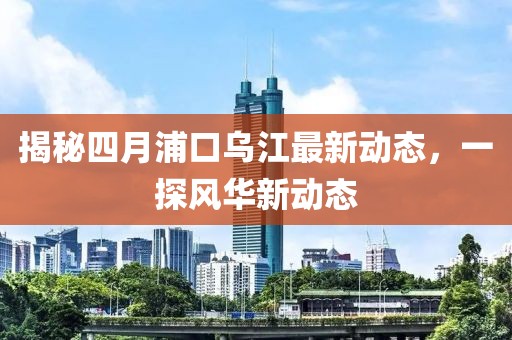 揭秘四月浦口烏江最新動(dòng)態(tài)，一探風(fēng)華新動(dòng)態(tài)
