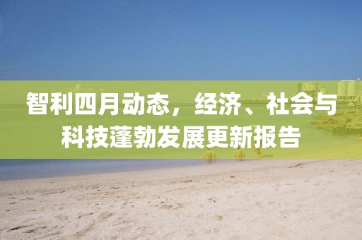 智利四月動(dòng)態(tài)，經(jīng)濟(jì)、社會(huì)與科技蓬勃發(fā)展更新報(bào)告