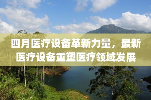 四月醫(yī)療設(shè)備革新力量，最新醫(yī)療設(shè)備重塑醫(yī)療領(lǐng)域發(fā)展