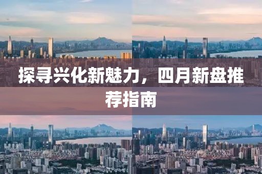 探尋興化新魅力，四月新盤推薦指南