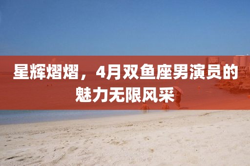 星輝熠熠，4月雙魚座男演員的魅力無限風(fēng)采