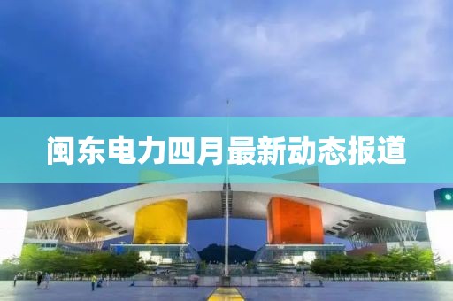 閩東電力四月最新動(dòng)態(tài)報(bào)道