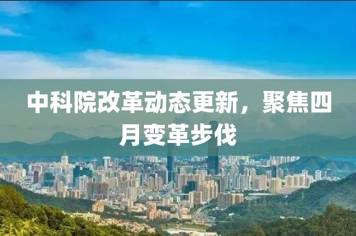 中科院改革動(dòng)態(tài)更新，聚焦四月變革步伐