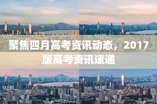 聚焦四月高考資訊動(dòng)態(tài)，2017版高考資訊速遞