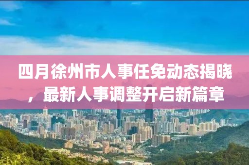 四月徐州市人事任免動(dòng)態(tài)揭曉，最新人事調(diào)整開啟新篇章
