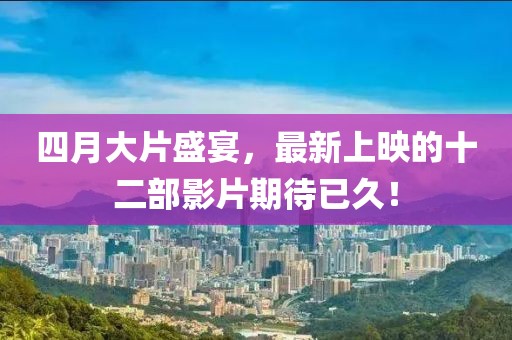 四月大片盛宴，最新上映的十二部影片期待已久！