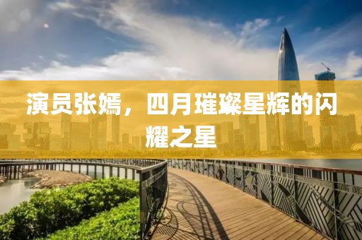 演員張嫣，四月璀璨星輝的閃耀之星