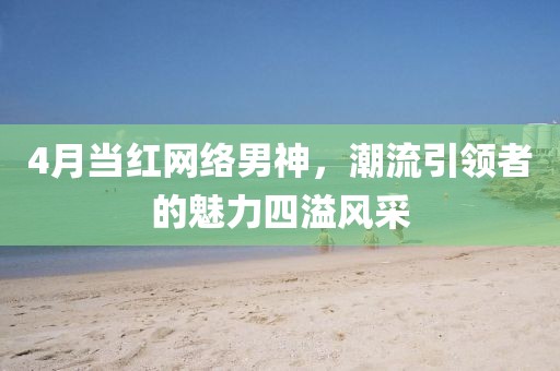 4月當紅網(wǎng)絡(luò)男神，潮流引領(lǐng)者的魅力四溢風采