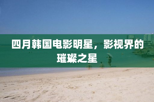 四月韓國(guó)電影明星，影視界的璀璨之星