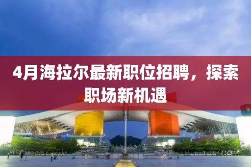 4月海拉爾最新職位招聘，探索職場新機遇