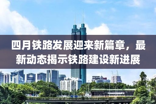 四月鐵路發(fā)展迎來新篇章，最新動態(tài)揭示鐵路建設(shè)新進(jìn)展