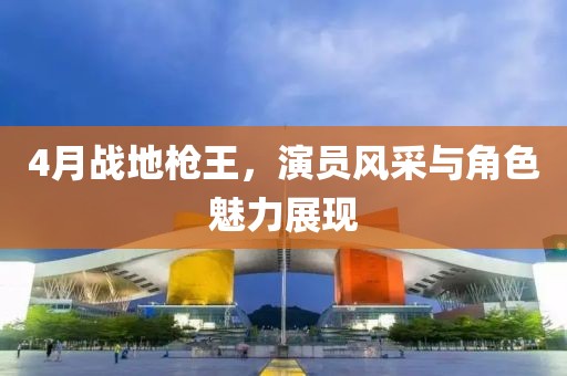 4月戰(zhàn)地槍王，演員風(fēng)采與角色魅力展現(xiàn)