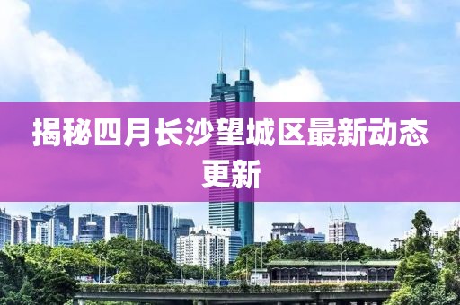 揭秘四月長沙望城區(qū)最新動態(tài)更新