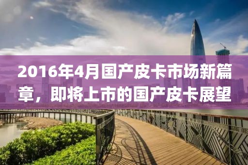 2016年4月國產(chǎn)皮卡市場新篇章，即將上市的國產(chǎn)皮卡展望