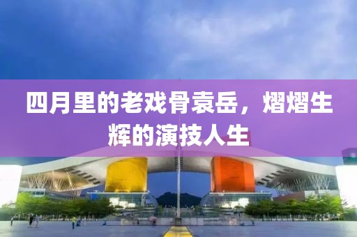 四月里的老戲骨袁岳，熠熠生輝的演技人生