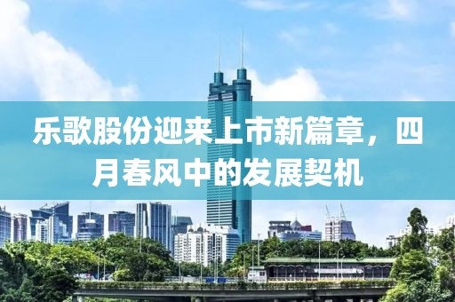 樂歌股份迎來上市新篇章，四月春風中的發(fā)展契機
