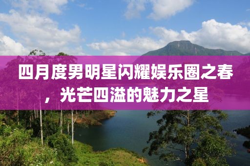 四月度男明星閃耀娛樂圈之春，光芒四溢的魅力之星