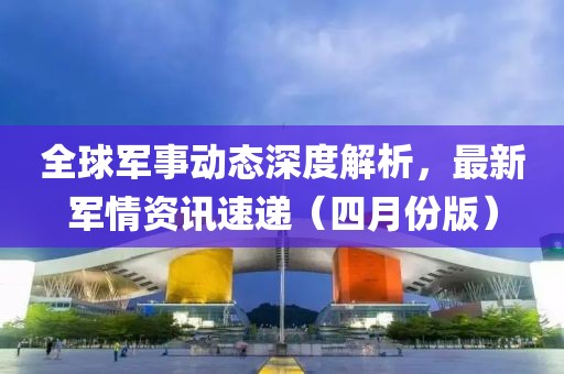 全球軍事動態(tài)深度解析，最新軍情資訊速遞（四月份版）