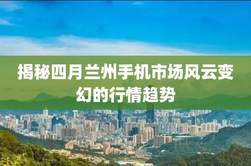 揭秘四月蘭州手機(jī)市場風(fēng)云變幻的行情趨勢