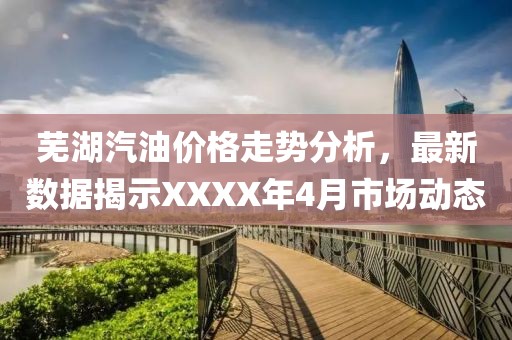 蕪湖汽油價格走勢分析，最新數(shù)據(jù)揭示XXXX年4月市場動態(tài)