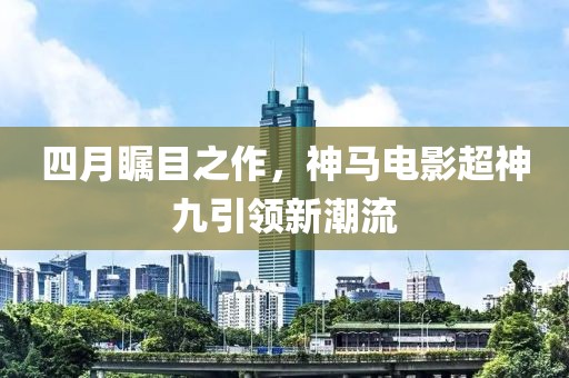 四月矚目之作，神馬電影超神九引領(lǐng)新潮流