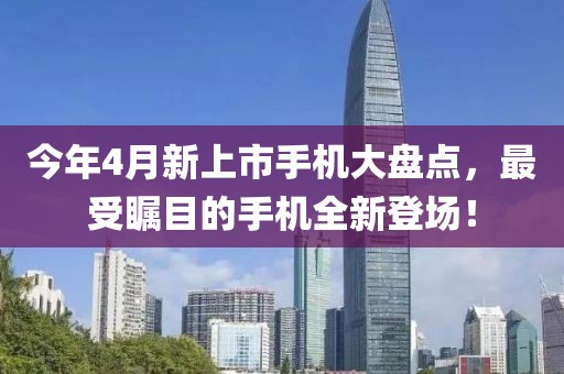 今年4月新上市手機(jī)大盤點(diǎn)，最受矚目的手機(jī)全新登場(chǎng)！