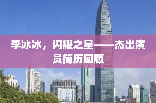 李冰冰，閃耀之星——杰出演員簡歷回顧